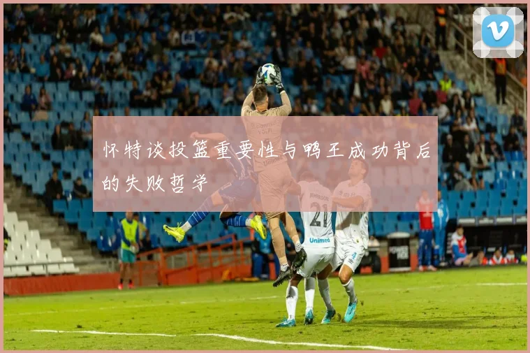 怀特谈投篮重要性与鸭王成功背后的失败哲学