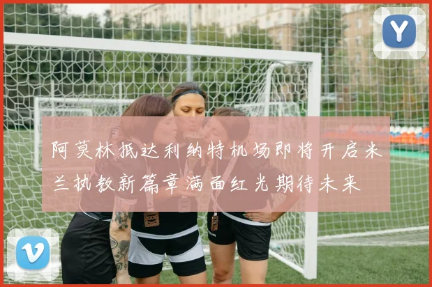 阿莫林抵达利纳特机场即将开启米兰执教新篇章满面红光期待未来