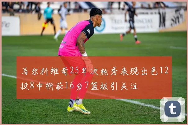 马尔科维奇25年次轮秀表现出色12投8中斩获16分7篮板引关注