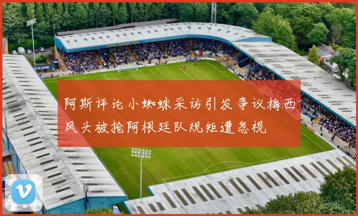 阿斯评论小蜘蛛采访引发争议梅西风头被抢阿根廷队规矩遭忽视