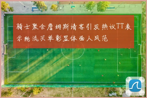 骑士聚会詹姆斯请客引发热议TT表示轮流买单彰显体面人风范