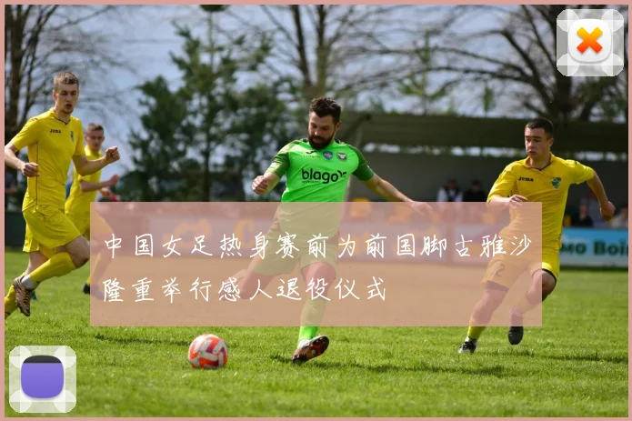 中国女足热身赛前为前国脚古雅沙隆重举行感人退役仪式