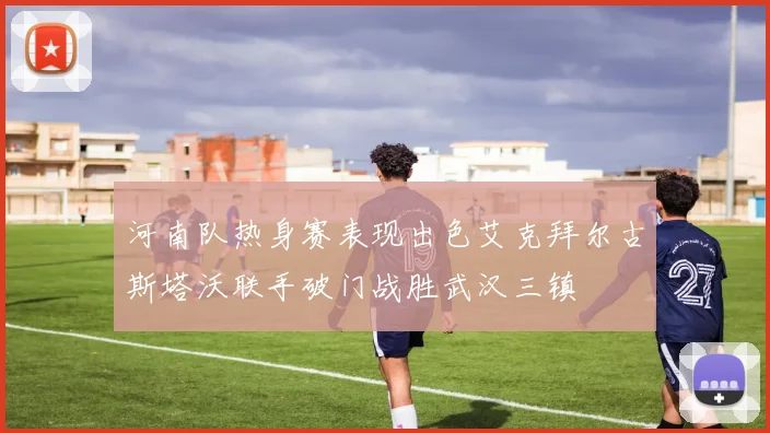 河南队热身赛表现出色艾克拜尔古斯塔沃联手破门战胜武汉三镇