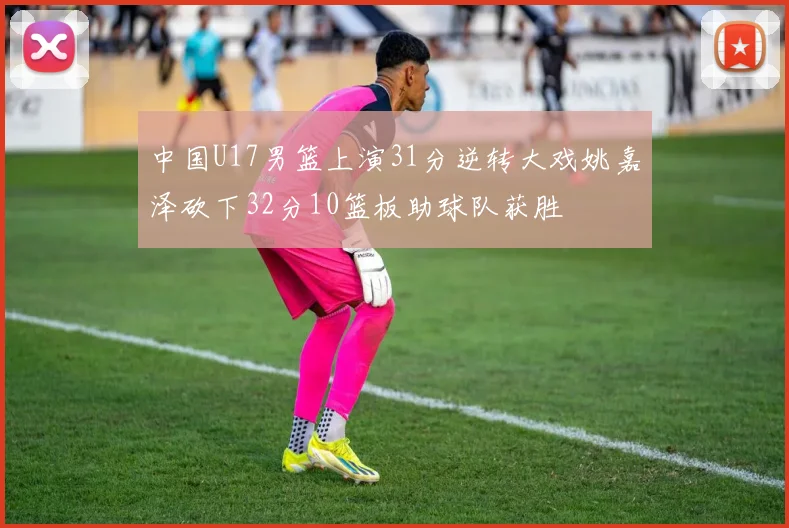 中国U17男篮上演31分逆转大戏姚嘉泽砍下32分10篮板助球队获胜