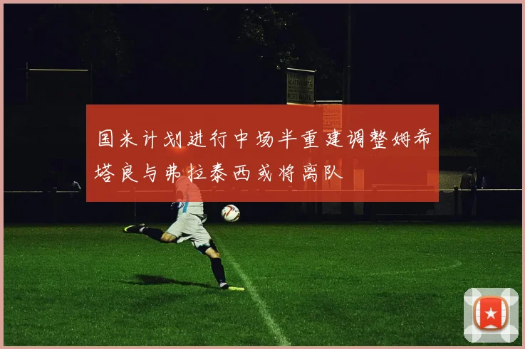 国米计划进行中场半重建调整姆希塔良与弗拉泰西或将离队