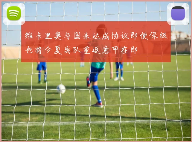 维卡里奥与国米达成协议即便保级也将今夏离队重返意甲在即