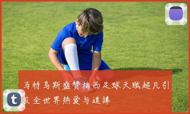马特乌斯盛赞梅西足球天赋超凡引发全世界热爱与追捧