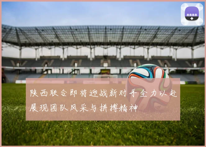 陕西联合即将迎战新对手全力以赴展现团队风采与拼搏精神