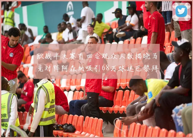 欧战半决赛首回合观众人数揭晓马竞对阵阿森纳吸引68万球迷巴黎拜仁紧随其后