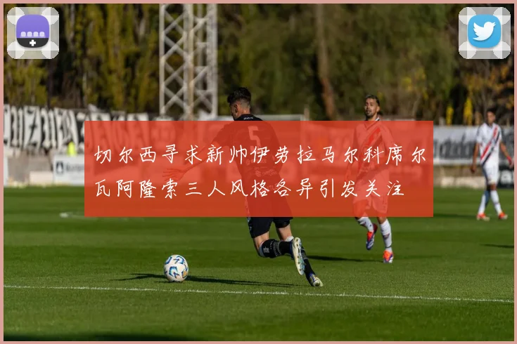 切尔西寻求新帅伊劳拉马尔科席尔瓦阿隆索三人风格各异引发关注