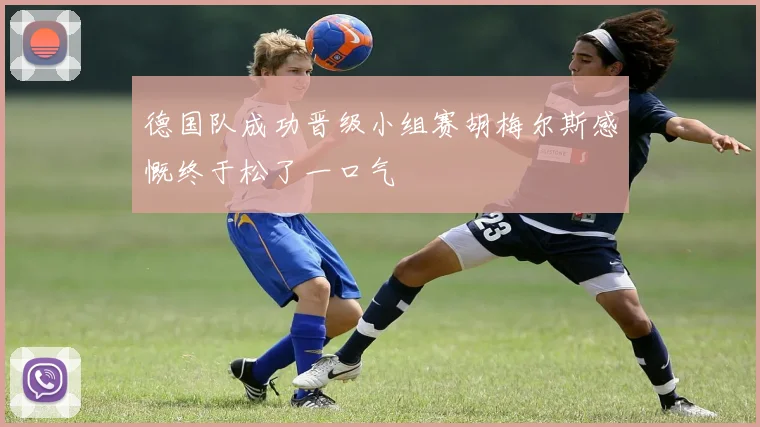 德国队成功晋级小组赛胡梅尔斯感慨终于松了一口气