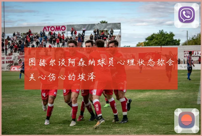 图赫尔谈阿森纳球员心理状态称会关心伤心的埃泽