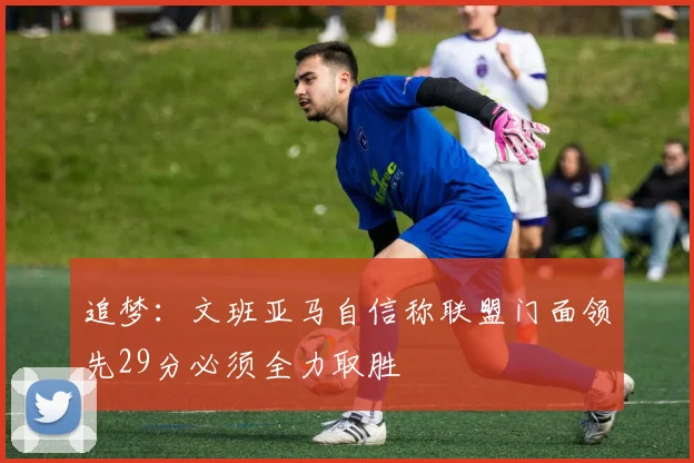 追梦：文班亚马自信称联盟门面领先29分必须全力取胜